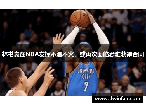 林书豪在NBA发挥不温不火，或再次面临恐难获得合同